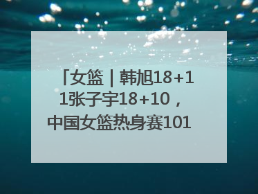 女篮｜韩旭18+11张子宇18+10，中国女篮热身赛101比92胜日本