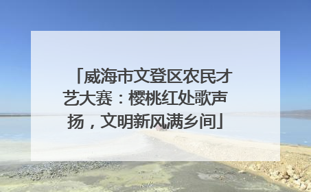 威海市文登区农民才艺大赛：樱桃红处歌声扬，文明新风满乡间