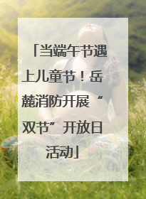 当端午节遇上儿童节！岳麓消防开展“双节”开放日活动