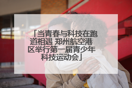 当青春与科技在跑道相遇 郑州航空港区举行第一届青少年科技运动会