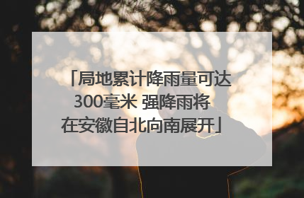 局地累计降雨量可达300毫米 强降雨将在安徽自北向南展开