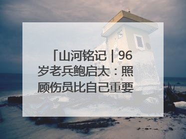 山河铭记｜96岁老兵鲍启太：照顾伤员比自己重要，炮弹来了要趴在他们身上