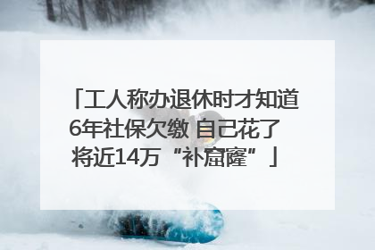 工人称办退休时才知道6年社保欠缴 自己花了将近14万“补窟窿”