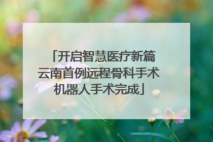开启智慧医疗新篇 云南首例远程骨科手术机器人手术完成
