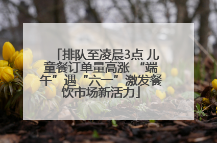 排队至凌晨3点 儿童餐订单量高涨 “端午”遇“六一”激发餐饮市场新活力