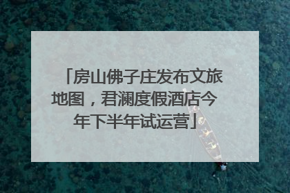 房山佛子庄发布文旅地图，君澜度假酒店今年下半年试运营