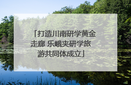 打造川南研学黄金走廊 乐峨夹研学旅游共同体成立