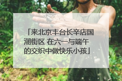 来北京丰台长辛店国潮街区 在六一与端午的交织中做快乐小孩
