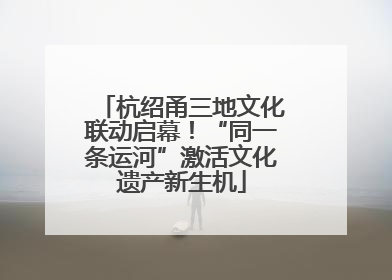 杭绍甬三地文化联动启幕！“同一条运河”激活文化遗产新生机