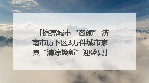 擦亮城市“容颜” 济南市历下区3万件城市家具“清凉焕新”迎盛夏