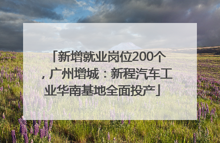 新增就业岗位200个，广州增城：新程汽车工业华南基地全面投产