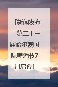 新闻发布｜第二十三届哈尔滨国际啤酒节7月启幕
