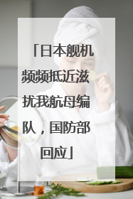 日本舰机频频抵近滋扰我航母编队，国防部回应