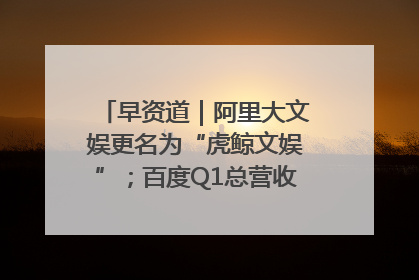 早资道｜阿里大文娱更名为“虎鲸文娱”；百度Q1总营收325亿元超预期