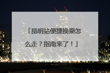 昆明站便捷换乘怎么走？指南来了！