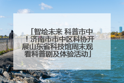 智绘未来 科普市中！济南市市中区科协开展山东省科技馆周末观看科普剧及体验活动