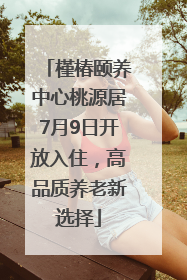 槿椿颐养中心桃源居7月9日开放入住，高品质养老新选择