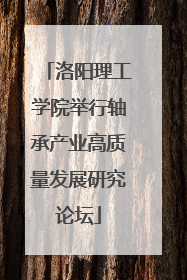 洛阳理工学院举行轴承产业高质量发展研究论坛