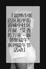 淄博市张店区和平街道城中社区开展“艾香传万家・新邻聚端午”系列端午节活动