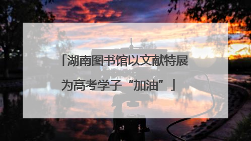 湖南图书馆以文献特展为高考学子“加油”