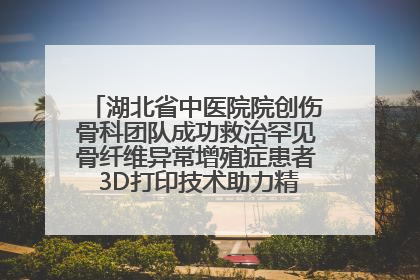 湖北省中医院院创伤骨科团队成功救治罕见骨纤维异常增殖症患者 3D打印技术助力精准矫形手术
