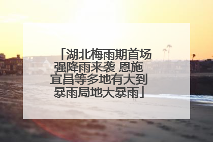 湖北梅雨期首场强降雨来袭 恩施宜昌等多地有大到暴雨局地大暴雨