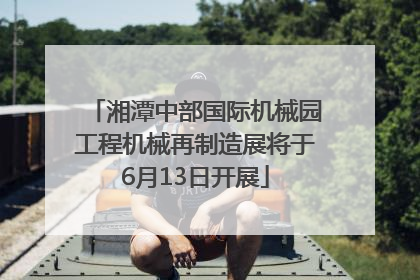 湘潭中部国际机械园工程机械再制造展将于6月13日开展