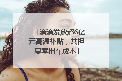 滴滴发放超6亿元高温补贴，共担夏季出车成本