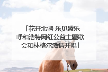 花开北疆 乐见盛乐 呼和浩特网红公益主题歌会和林格尔激情开唱