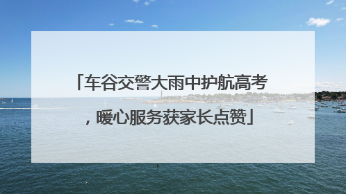 车谷交警大雨中护航高考，暖心服务获家长点赞