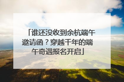 谁还没收到余杭端午邀请函？穿越千年的端午奇遇报名开启