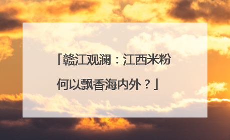 赣江观澜：江西米粉何以飘香海内外？