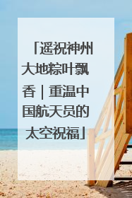 遥祝神州大地粽叶飘香｜重温中国航天员的太空祝福