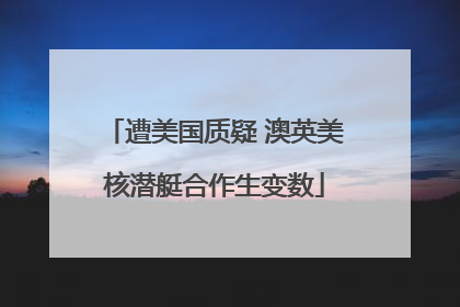 遭美国质疑 澳英美核潜艇合作生变数
