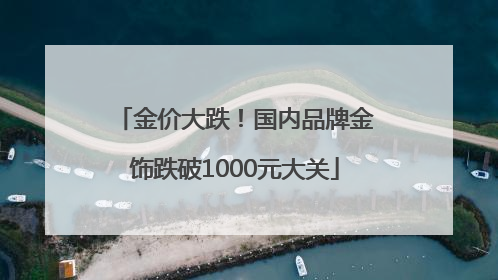 金价大跌！国内品牌金饰跌破1000元大关