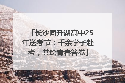 长沙同升湖高中25年送考节：千余学子赴考，共绘青春答卷