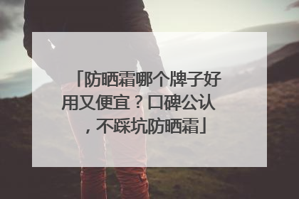 防晒霜哪个牌子好用又便宜？口碑公认，不踩坑防晒霜