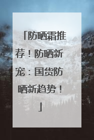 防晒霜推荐！防晒新宠：国货防晒新趋势！