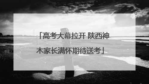 高考大幕拉开 陕西神木家长满怀期待送考