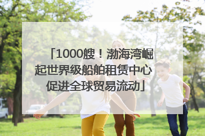 1000艘！渤海湾崛起世界级船舶租赁中心 促进全球贸易流动