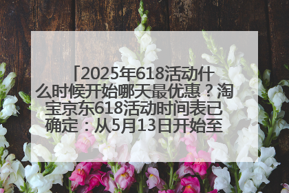 2025年618活动什么时候开始哪天最优惠？淘宝京东618活动时间表已确定：从5月13日开始至6月18日结束