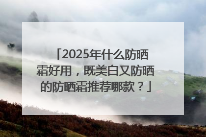 2025年什么防晒霜好用，既美白又防晒的防晒霜推荐哪款？