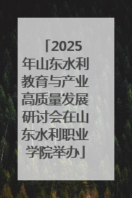 2025年山东水利教育与产业高质量发展研讨会在山东水利职业学院举办