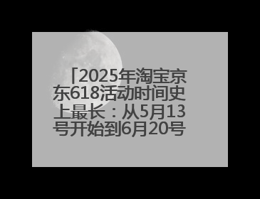2025年淘宝京东618活动时间史上最长：从5月13号开始到6月20号结束持续39天附详细时间表一览
