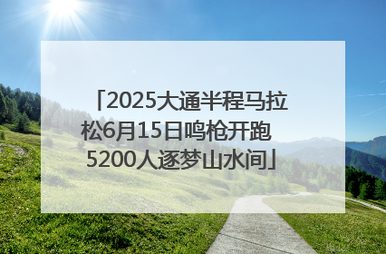 2025大通半程马拉松6月15日鸣枪开跑 5200人逐梦山水间
