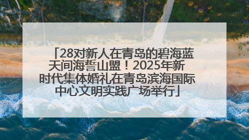 28对新人在青岛的碧海蓝天间海誓山盟！2025年新时代集体婚礼在青岛滨海国际中心文明实践广场举行