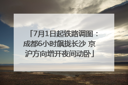 7月1日起铁路调图：成都6小时飙拢长沙 京沪方向增开夜间动卧
