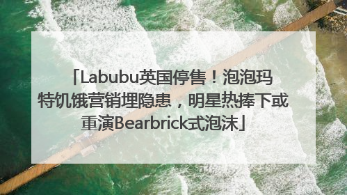 Labubu英国停售！泡泡玛特饥饿营销埋隐患，明星热捧下或重演Bearbrick式泡沫
